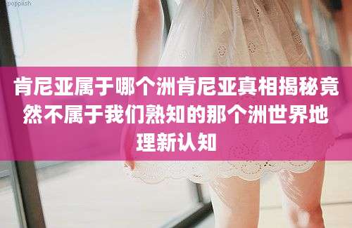 肯尼亚属于哪个洲肯尼亚真相揭秘竟然不属于我们熟知的那个洲世界地理新认知
