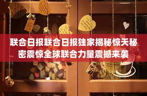 联合日报联合日报独家揭秘惊天秘密震惊全球联合力量震撼来袭