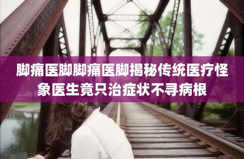 脚痛医脚脚痛医脚揭秘传统医疗怪象医生竟只治症状不寻病根