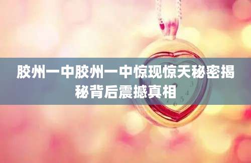 胶州一中胶州一中惊现惊天秘密揭秘背后震撼真相