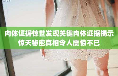 肉体证据惊世发现关键肉体证据揭示惊天秘密真相令人震惊不已