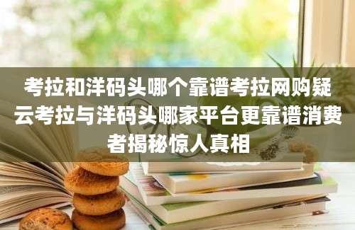 考拉和洋码头哪个靠谱考拉网购疑云考拉与洋码头哪家平台更靠谱消费者揭秘惊人真相