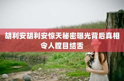 胡利安胡利安惊天秘密曝光背后真相令人瞠目结舌