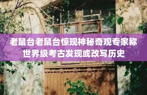 老鼠台老鼠台惊现神秘奇观专家称世界级考古发现或改写历史