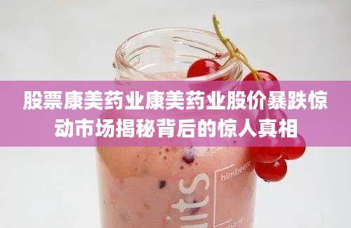 股票康美药业康美药业股价暴跌惊动市场揭秘背后的惊人真相