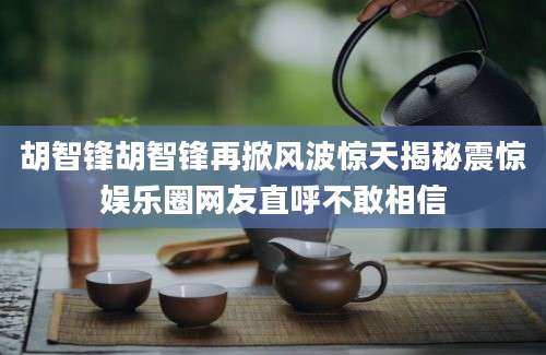 胡智锋胡智锋再掀风波惊天揭秘震惊娱乐圈网友直呼不敢相信