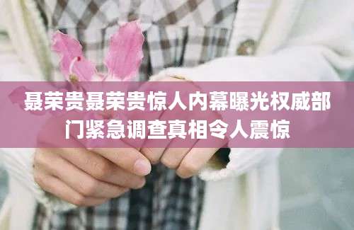 聂荣贵聂荣贵惊人内幕曝光权威部门紧急调查真相令人震惊