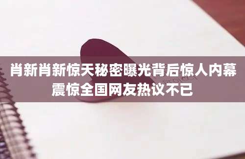 肖新肖新惊天秘密曝光背后惊人内幕震惊全国网友热议不已