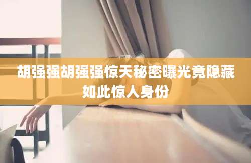 胡强强胡强强惊天秘密曝光竟隐藏如此惊人身份