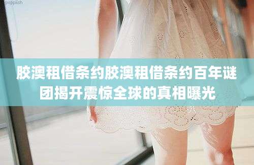 胶澳租借条约胶澳租借条约百年谜团揭开震惊全球的真相曝光