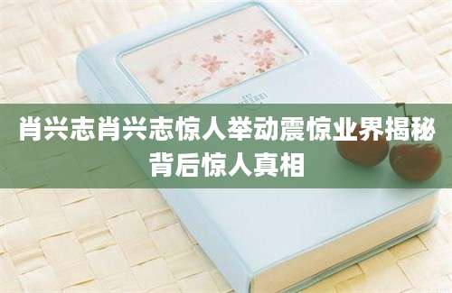 肖兴志肖兴志惊人举动震惊业界揭秘背后惊人真相