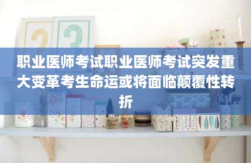 职业医师考试职业医师考试突发重大变革考生命运或将面临颠覆性转折