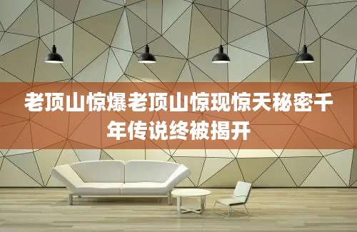 老顶山惊爆老顶山惊现惊天秘密千年传说终被揭开