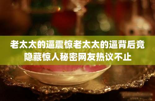 老太太的逼震惊老太太的逼背后竟隐藏惊人秘密网友热议不止