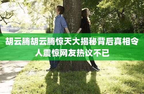 胡云腾胡云腾惊天大揭秘背后真相令人震惊网友热议不已