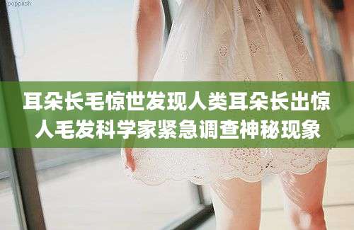 耳朵长毛惊世发现人类耳朵长出惊人毛发科学家紧急调查神秘现象