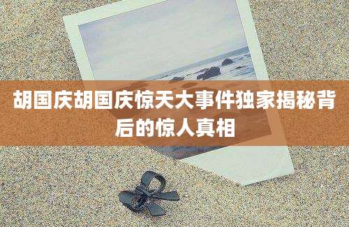 胡国庆胡国庆惊天大事件独家揭秘背后的惊人真相