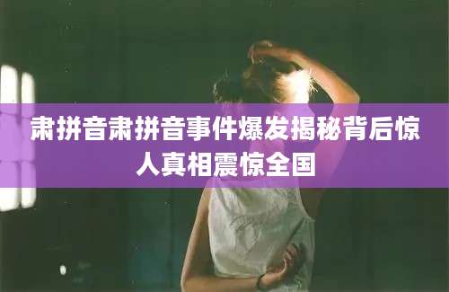 肃拼音肃拼音事件爆发揭秘背后惊人真相震惊全国