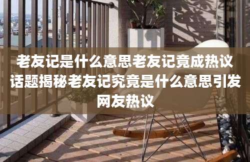 老友记是什么意思老友记竟成热议话题揭秘老友记究竟是什么意思引发网友热议