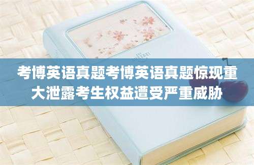 考博英语真题考博英语真题惊现重大泄露考生权益遭受严重威胁