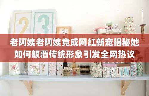 老阿姨老阿姨竟成网红新宠揭秘她如何颠覆传统形象引发全网热议