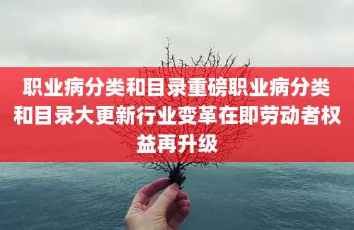 职业病分类和目录重磅职业病分类和目录大更新行业变革在即劳动者权益再升级