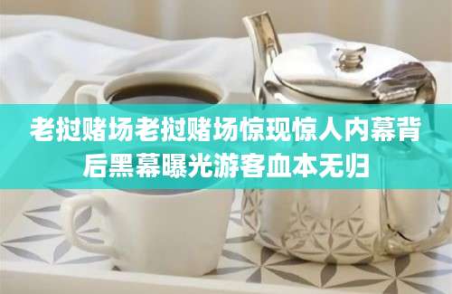 老挝赌场老挝赌场惊现惊人内幕背后黑幕曝光游客血本无归