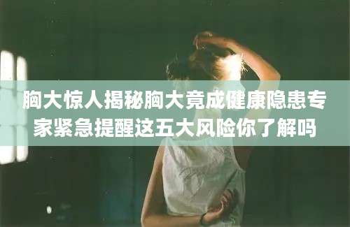 胸大惊人揭秘胸大竟成健康隐患专家紧急提醒这五大风险你了解吗