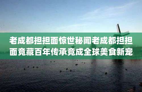 老成都担担面惊世秘闻老成都担担面竟藏百年传承竟成全球美食新宠