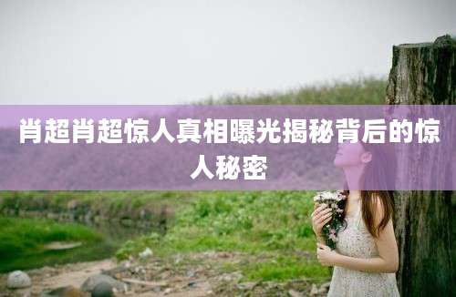 肖超肖超惊人真相曝光揭秘背后的惊人秘密