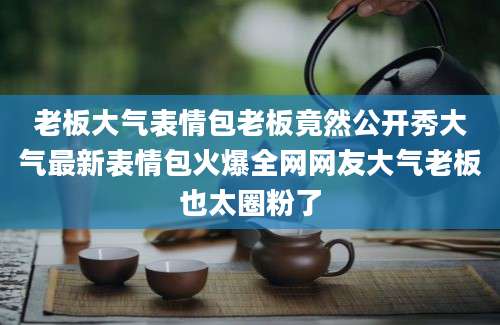 老板大气表情包老板竟然公开秀大气最新表情包火爆全网网友大气老板也太圈粉了