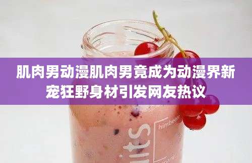 肌肉男动漫肌肉男竟成为动漫界新宠狂野身材引发网友热议