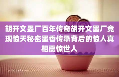胡开文墨厂百年传奇胡开文墨厂竟现惊天秘密墨香传承背后的惊人真相震惊世人