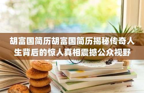 胡富国简历胡富国简历揭秘传奇人生背后的惊人真相震撼公众视野