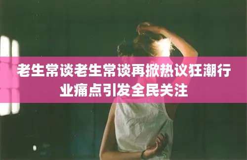 老生常谈老生常谈再掀热议狂潮行业痛点引发全民关注