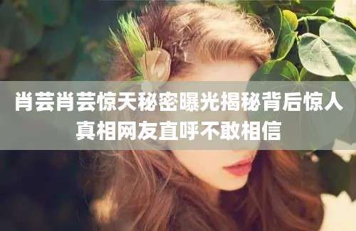 肖芸肖芸惊天秘密曝光揭秘背后惊人真相网友直呼不敢相信