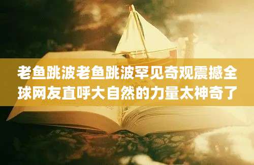 老鱼跳波老鱼跳波罕见奇观震撼全球网友直呼大自然的力量太神奇了
