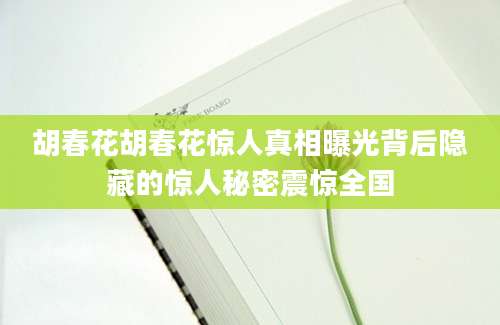 胡春花胡春花惊人真相曝光背后隐藏的惊人秘密震惊全国