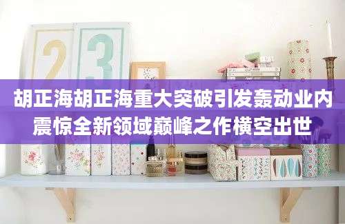 胡正海胡正海重大突破引发轰动业内震惊全新领域巅峰之作横空出世
