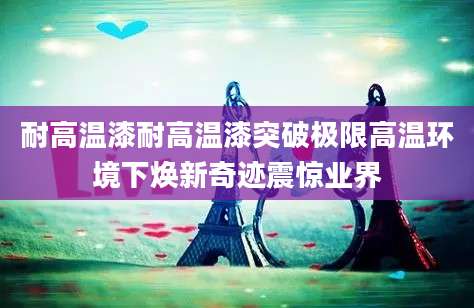 耐高温漆耐高温漆突破极限高温环境下焕新奇迹震惊业界