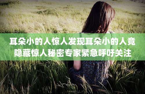 耳朵小的人惊人发现耳朵小的人竟隐藏惊人秘密专家紧急呼吁关注