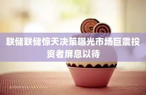 联储联储惊天决策曝光市场巨震投资者屏息以待