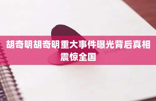 胡奇明胡奇明重大事件曝光背后真相震惊全国