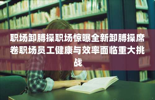 职场卸膊操职场惊曝全新卸膊操席卷职场员工健康与效率面临重大挑战