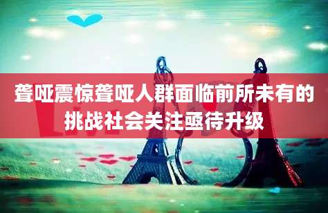聋哑震惊聋哑人群面临前所未有的挑战社会关注亟待升级