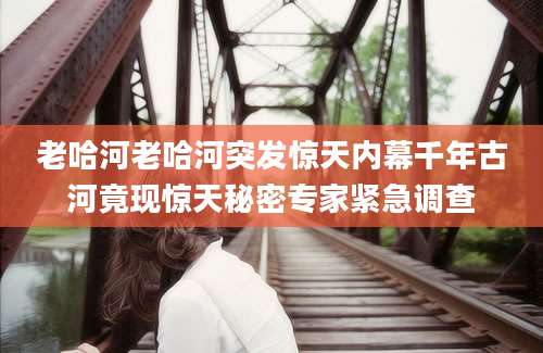 老哈河老哈河突发惊天内幕千年古河竟现惊天秘密专家紧急调查