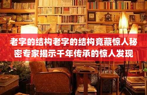 老字的结构老字的结构竟藏惊人秘密专家揭示千年传承的惊人发现