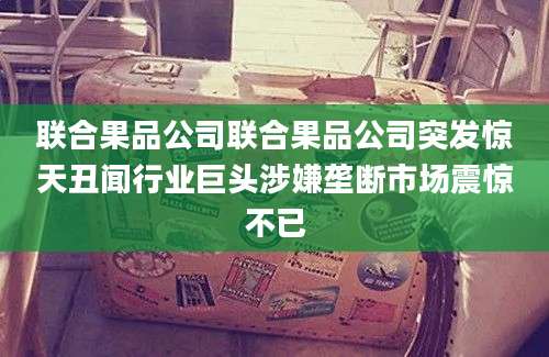 联合果品公司联合果品公司突发惊天丑闻行业巨头涉嫌垄断市场震惊不已
