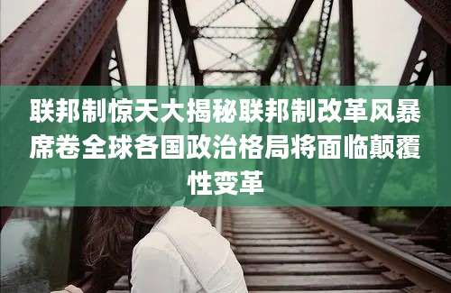 联邦制惊天大揭秘联邦制改革风暴席卷全球各国政治格局将面临颠覆性变革