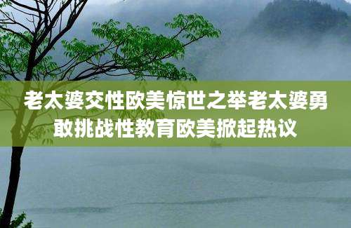 老太婆交性欧美惊世之举老太婆勇敢挑战性教育欧美掀起热议